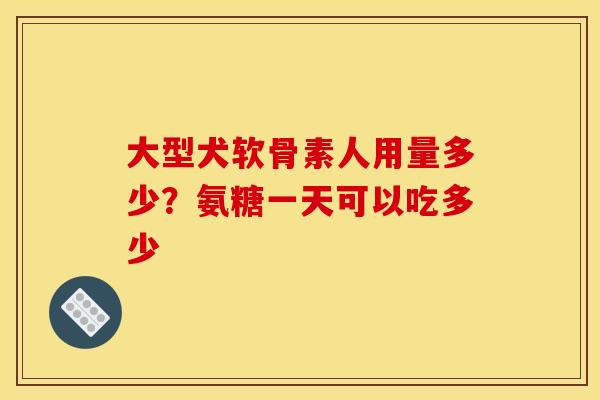 大型犬软骨素人用量多少？氨糖一天可以吃多少
