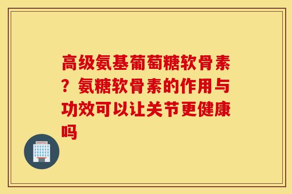 高级氨基葡萄糖软骨素？氨糖软骨素的作用与功效可以让关节更健康吗