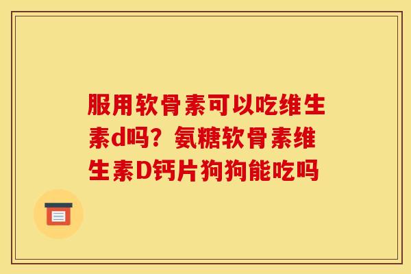 服用软骨素可以吃维生素d吗？氨糖软骨素维生素D钙片狗狗能吃吗