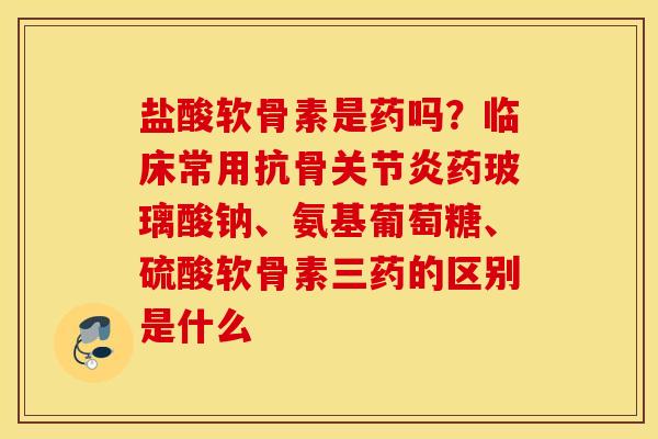 盐酸软骨素是药吗？临床常用抗骨关节炎药玻璃酸钠、氨基葡萄糖、硫酸软骨素三药的区别是什么