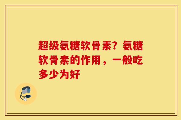 超级氨糖软骨素？氨糖软骨素的作用，一般吃多少为好