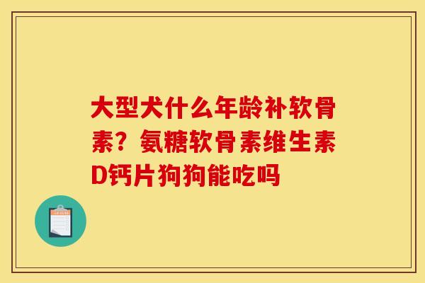 大型犬什么年龄补软骨素？氨糖软骨素维生素D钙片狗狗能吃吗