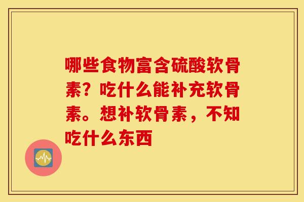 哪些食物富含硫酸软骨素？吃什么能补充软骨素。想补软骨素，不知吃什么东西