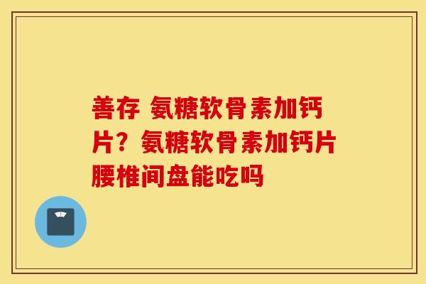 善存 氨糖软骨素加钙片？氨糖软骨素加钙片腰椎间盘能吃吗