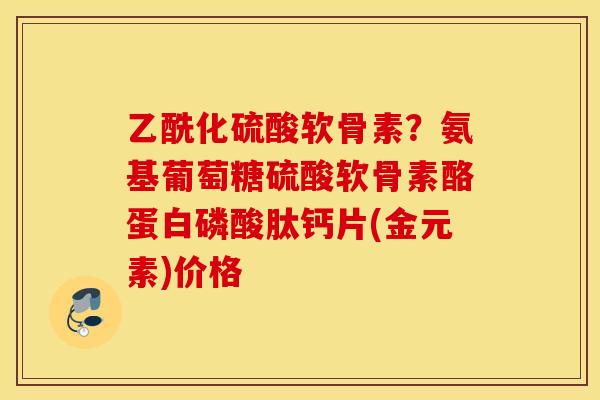 乙酰化硫酸软骨素？氨基葡萄糖硫酸软骨素酪蛋白磷酸肽钙片(金元素)价格
