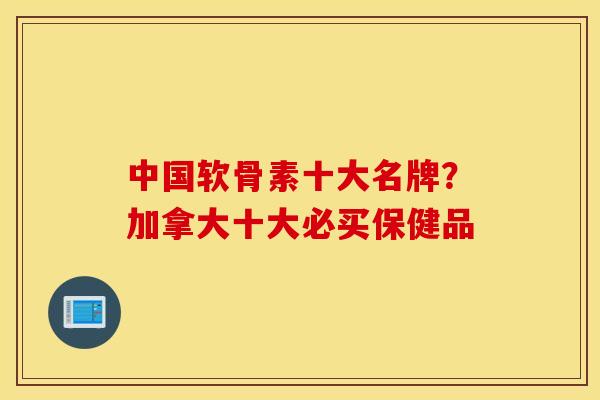 中国软骨素十大名牌？加拿大十大必买保健品
