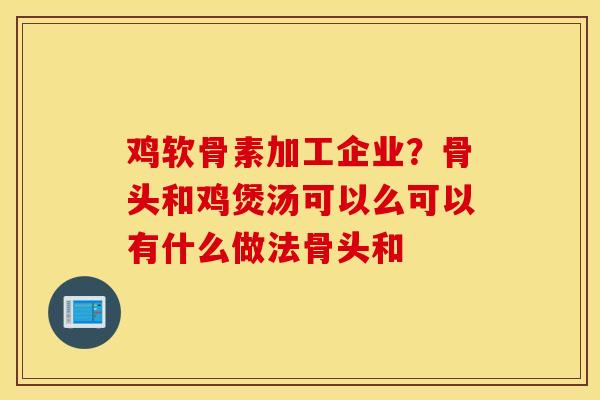 鸡软骨素加工企业？骨头和鸡煲汤可以么可以有什么做法骨头和