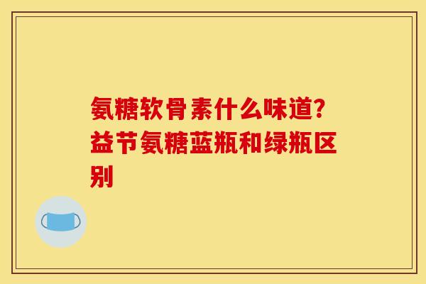 氨糖软骨素什么味道？益节氨糖蓝瓶和绿瓶区别