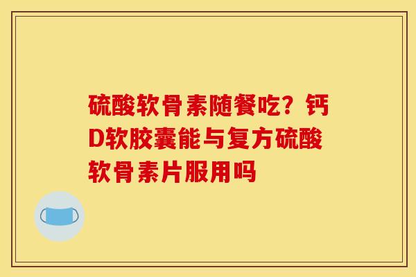 硫酸软骨素随餐吃？钙D软胶囊能与复方硫酸软骨素片服用吗
