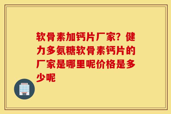 软骨素加钙片厂家？健力多氨糖软骨素钙片的厂家是哪里呢价格是多少呢