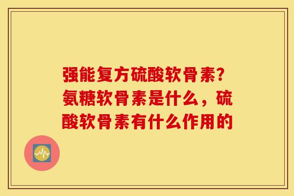 强能复方硫酸软骨素？氨糖软骨素是什么，硫酸软骨素有什么作用的