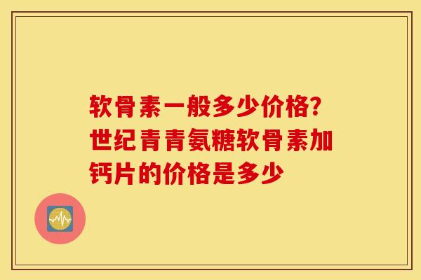 软骨素一般多少价格？世纪青青氨糖软骨素加钙片的价格是多少