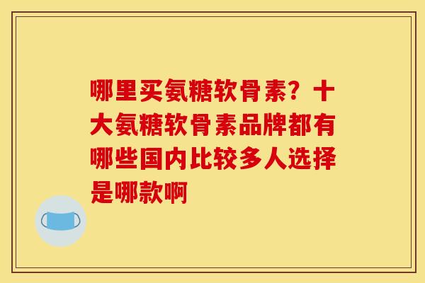 哪里买氨糖软骨素？十大氨糖软骨素品牌都有哪些国内比较多人选择是哪款啊