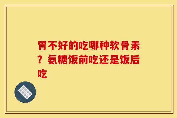 胃不好的吃哪种软骨素？氨糖饭前吃还是饭后吃