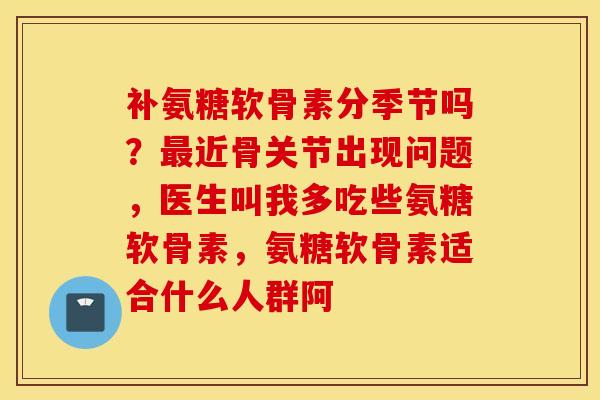 补氨糖软骨素分季节吗？最近骨关节出现问题，医生叫我多吃些氨糖软骨素，氨糖软骨素适合什么人群阿