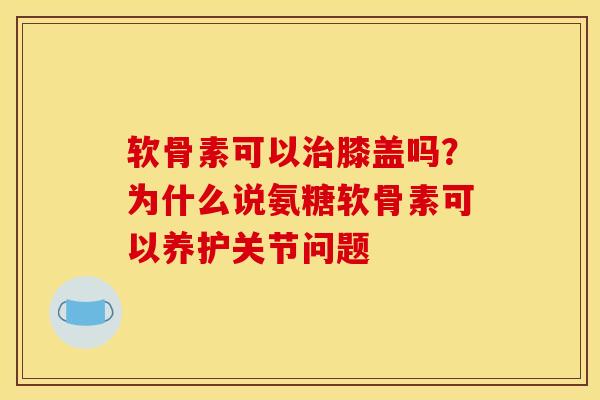 软骨素可以治膝盖吗？为什么说氨糖软骨素可以养护关节问题
