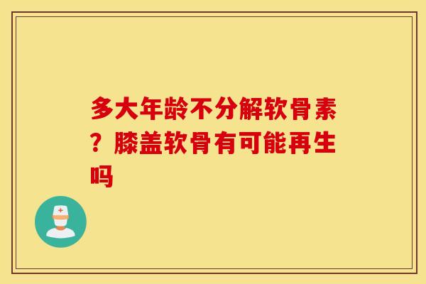 多大年龄不分解软骨素？膝盖软骨有可能再生吗