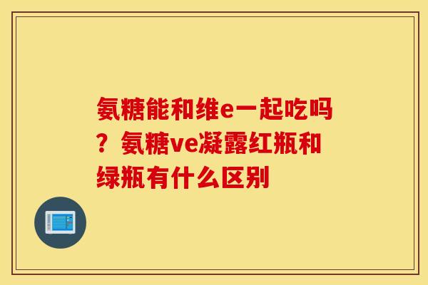 氨糖能和维e一起吃吗？氨糖ve凝露红瓶和绿瓶有什么区别