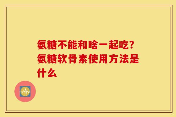 氨糖不能和啥一起吃？氨糖软骨素使用方法是什么