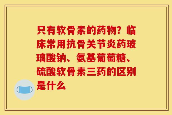 只有软骨素的药物？临床常用抗骨关节炎药玻璃酸钠、氨基葡萄糖、硫酸软骨素三药的区别是什么