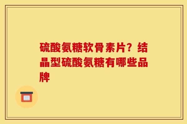 硫酸氨糖软骨素片？结晶型硫酸氨糖有哪些品牌