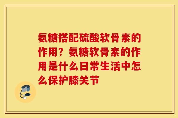 氨糖搭配硫酸软骨素的作用？氨糖软骨素的作用是什么日常生活中怎么保护膝关节