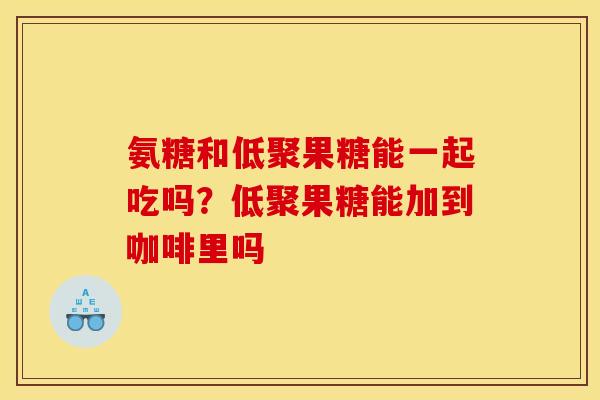氨糖和低聚果糖能一起吃吗？低聚果糖能加到咖啡里吗
