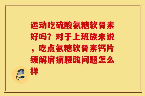 运动吃硫酸氨糖软骨素好吗？对于上班族来说，吃点氨糖软骨素钙片缓解肩痛腰酸问题怎么样