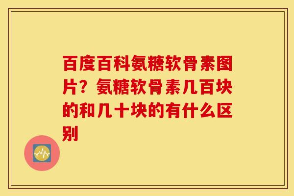 百度百科氨糖软骨素图片？氨糖软骨素几百块的和几十块的有什么区别