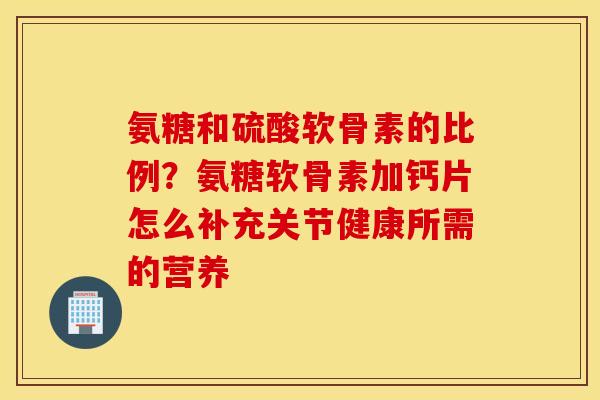 氨糖和硫酸软骨素的比例？氨糖软骨素加钙片怎么补充关节健康所需的营养