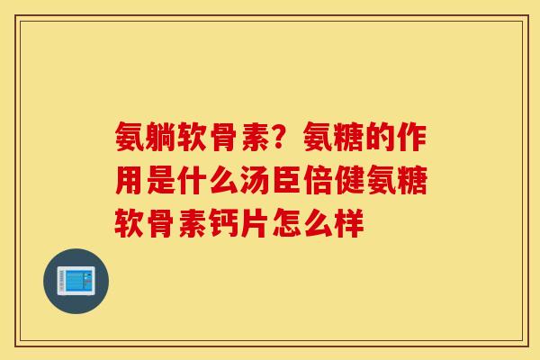 氨躺软骨素？氨糖的作用是什么汤臣倍健氨糖软骨素钙片怎么样
