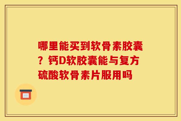 哪里能买到软骨素胶囊？钙D软胶囊能与复方硫酸软骨素片服用吗