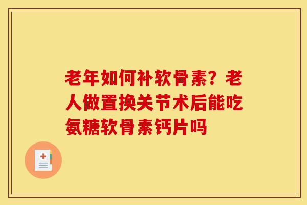 老年如何补软骨素？老人做置换关节术后能吃氨糖软骨素钙片吗