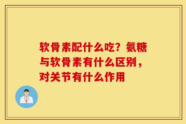 软骨素配什么吃？氨糖与软骨素有什么区别，对关节有什么作用
