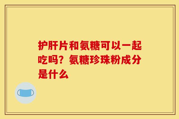 护肝片和氨糖可以一起吃吗？氨糖珍珠粉成分是什么