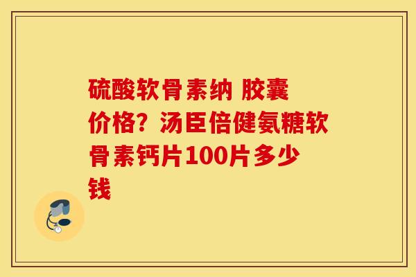 硫酸软骨素纳 胶囊 价格？汤臣倍健氨糖软骨素钙片100片多少钱
