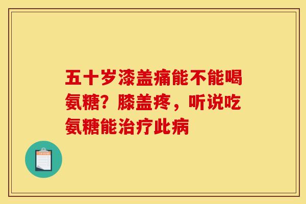 五十岁漆盖痛能不能喝氨糖？膝盖疼，听说吃氨糖能治疗此病