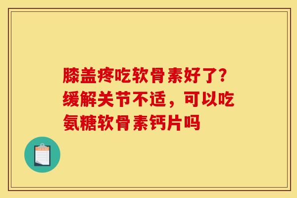 膝盖疼吃软骨素好了？缓解关节不适，可以吃氨糖软骨素钙片吗