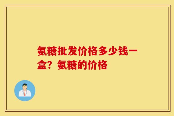 氨糖批发价格多少钱一盒？氨糖的价格