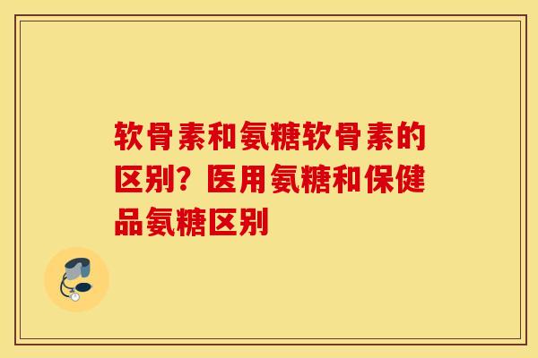 软骨素和氨糖软骨素的区别？医用氨糖和保健品氨糖区别