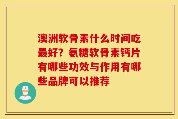 澳洲软骨素什么时间吃最好？氨糖软骨素钙片有哪些功效与作用有哪些品牌可以推荐