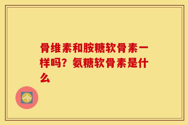 骨维素和胺糖软骨素一样吗？氨糖软骨素是什么