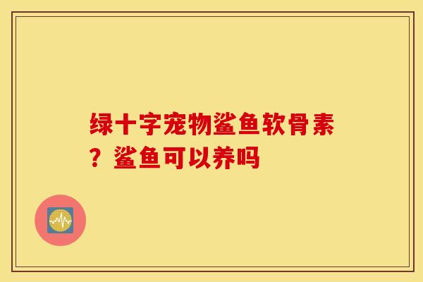绿十字宠物鲨鱼软骨素？鲨鱼可以养吗