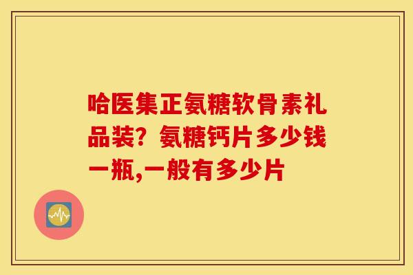 哈医集正氨糖软骨素礼品装？氨糖钙片多少钱一瓶,一般有多少片