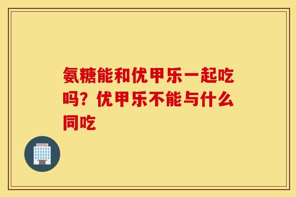 氨糖能和优甲乐一起吃吗？优甲乐不能与什么同吃