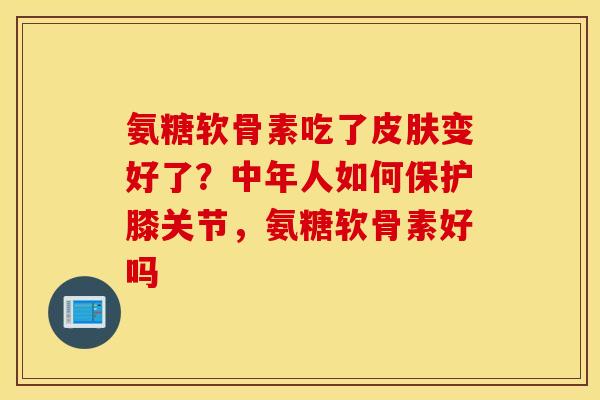氨糖软骨素吃了皮肤变好了？中年人如何保护膝关节，氨糖软骨素好吗