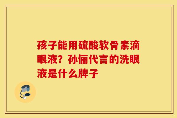 孩子能用硫酸软骨素滴眼液？孙俪代言的洗眼液是什么牌子