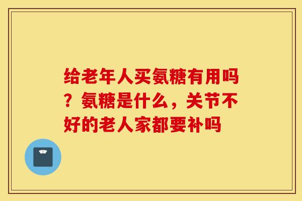 给老年人买氨糖有用吗？氨糖是什么，关节不好的老人家都要补吗