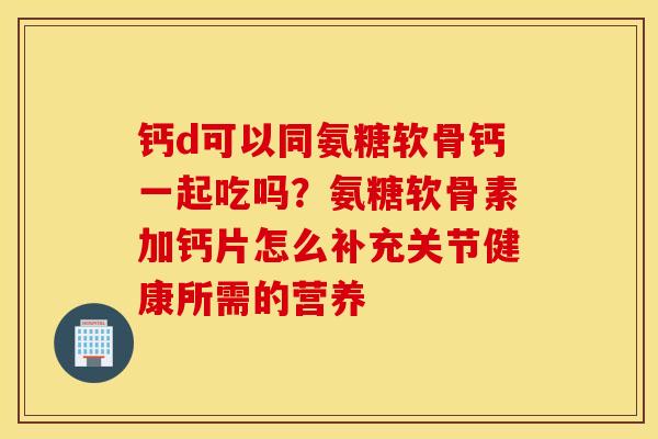钙d可以同氨糖软骨钙一起吃吗？氨糖软骨素加钙片怎么补充关节健康所需的营养