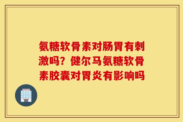 氨糖软骨素对肠胃有刺激吗？健尔马氨糖软骨素胶囊对胃炎有影响吗